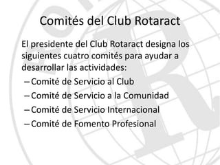 Comités del Club Rotaract
El presidente del Club Rotaract designa los
siguientes cuatro comités para ayudar a
desarrollar las actividades:
 – Comité de Servicio al Club
 – Comité de Servicio a la Comunidad
 – Comité de Servicio Internacional
 – Comité de Fomento Profesional
 
