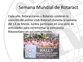 Semana Mundial de Rotaract
Cada año, Rotaractianos y Rotarios celebran la
creación del primer club Rotaract durante la semana
del 13 de Marzo. Juntos participan en una serie de
actividades para incrementar la conciencia
Rotaractiana en sus comunidades.
 