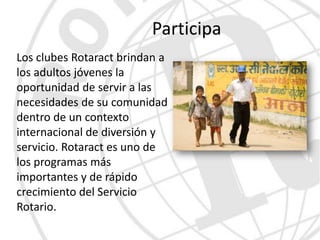 Participa
Los clubes Rotaract brindan a
los adultos jóvenes la
oportunidad de servir a las
necesidades de su comunidad
dentro de un contexto
internacional de diversión y
servicio. Rotaract es uno de
los programas más
importantes y de rápido
crecimiento del Servicio
Rotario.
 