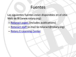 Fuentes
Las siguientes fuentes estan disponibles en el sitio
Web de RI (www.rotary.org):
 – Rotaract pages (includes publications)
 – Rotaract staff (e-mail to rotaract@rotary.org)
 – Rotary E-Learning Center
 