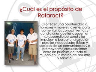 ¿Cuál es el propósito de
      Rotaract?
         Es ofrecer una oportunidad a
       hombres y mujeres jóvenes para
         aumentar los conocimientos y
        condiciones que les ayuden en
           su desarrollo personal y los
        impulsen a buscar una solución
         para las necesidades físicas y
       sociales de sus comunidades y a
         promover mejores relaciones
          entre los pueblos de todo el
       mundo en un marco de amistad
                    y servicio.
 