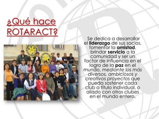 ¿Qué hace
ROTARACT?
              Se dedica a desarrollar
            el liderazgo de sus socios,
               fomentar la amistad,
                brindar servicio a la
                comunidad y ser un
            factor de influencia en el
               logro de la paz en el
            mundo, mediante los más
              diversos, ambiciosos y
             creativos proyectos que
              pueda sostener cada
             club a título individual, o
             aliado con otros clubes
               en el mundo entero.
 