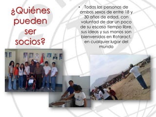 • Todas las personas de
¿Quiénes    ambos sexos de entre 18 y
              30 años de edad, con
 pueden     voluntad de dar un poco
            de su escaso tiempo libre,
   ser      sus ideas y sus manos son
            bienvenidos en Rotaract,
 socios?      en cualquier lugar del
                     mundo
 