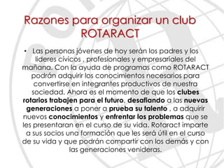 Razones para organizar un club
         ROTARACT
 • Las personas jóvenes de hoy serán los padres y los
     lideres cívicos , profesionales y empresariales del
mañana. Con la ayuda de programas como ROTARACT
   podrán adquirir los conocimientos necesarios para
     convertirse en integrantes productivos de nuestra
    sociedad. Ahora es el momento de que los clubes
rotarios trabajen para el futuro, desafiando a las nuevas
  generaciones a poner a prueba su talento , a adquirir
nuevos conocimientos y enfrentar los problemas que se
les presentaran en el curso de su vida. Rotaract imparte
  a sus socios una formación que les será útil en el curso
de su vida y que podrán compartir con los demás y con
                 las generaciones venideras.
 