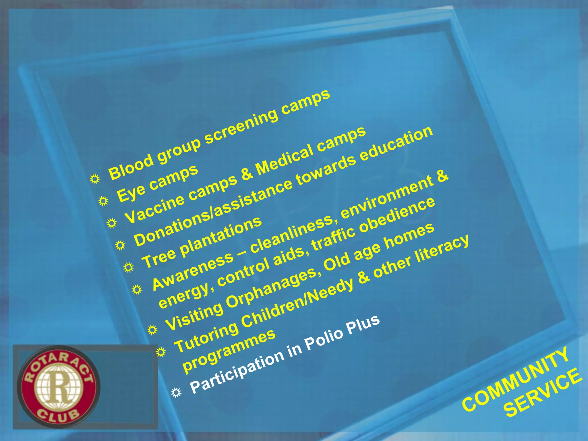  Blood group screening camps
 Eye camps
 Vaccine camps & Medical camps
 Donations/assistance towards education
 Tree plantations
 Awareness – cleanliness, environment &
energy, control aids, traffic obedience
 Visiting Orphanages, Old age homes
 Tutoring Children/Needy & other literacy
programmes
 Participation in Polio Plus
COMMUNITY
SERVICE
 