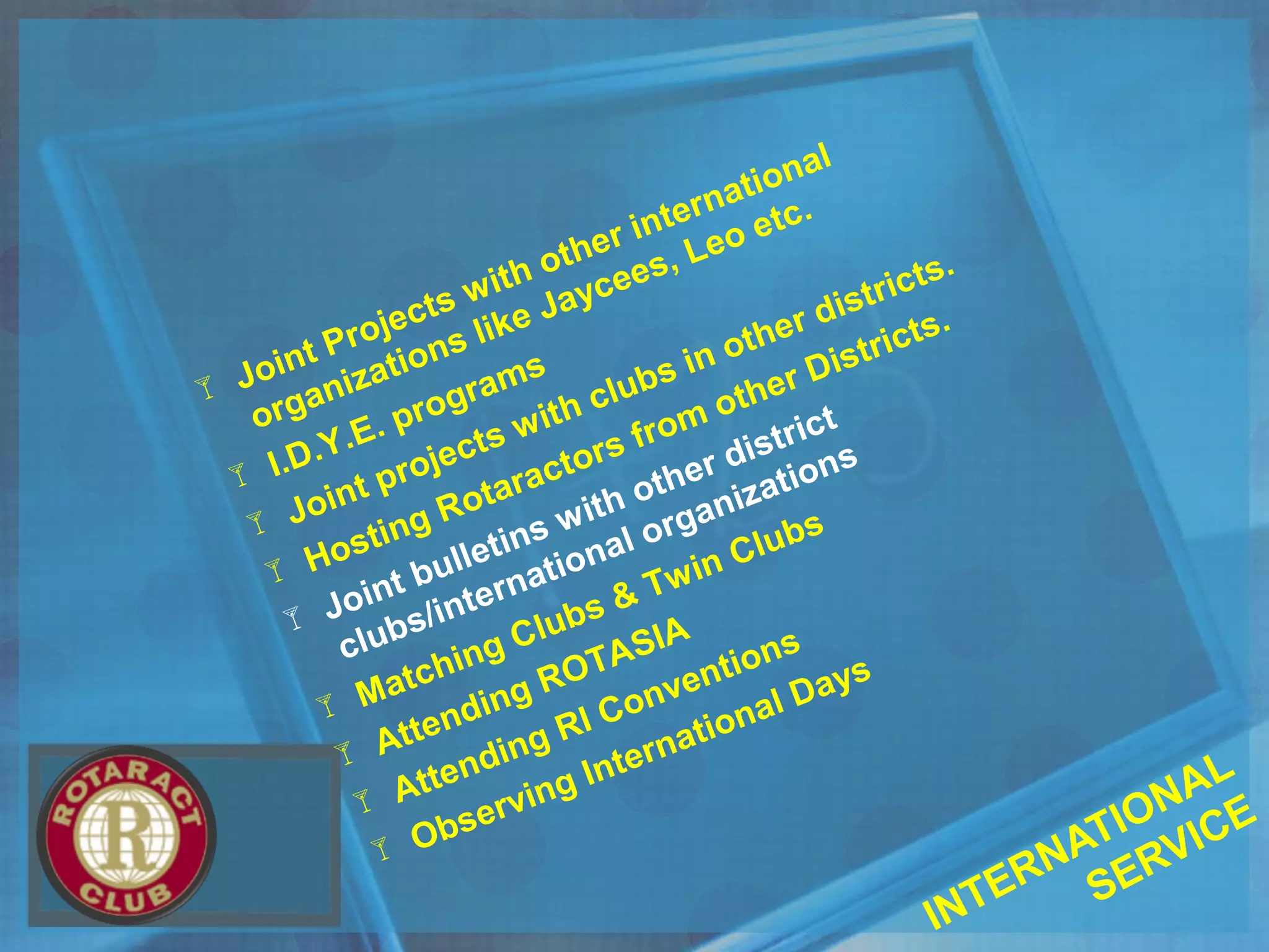  Joint Projects with other international
organizations like Jaycees, Leo etc.
 I.D.Y.E. programs
 Joint projects with clubs in other districts.
 Hosting Rotaractors from other Districts.
 Joint bulletins with other district
clubs/international organizations
 Matching Clubs & Twin Clubs
 Attending ROTASIA
 Attending RI Conventions
 Observing International Days
INTERNATIONAL
SERVICE
 