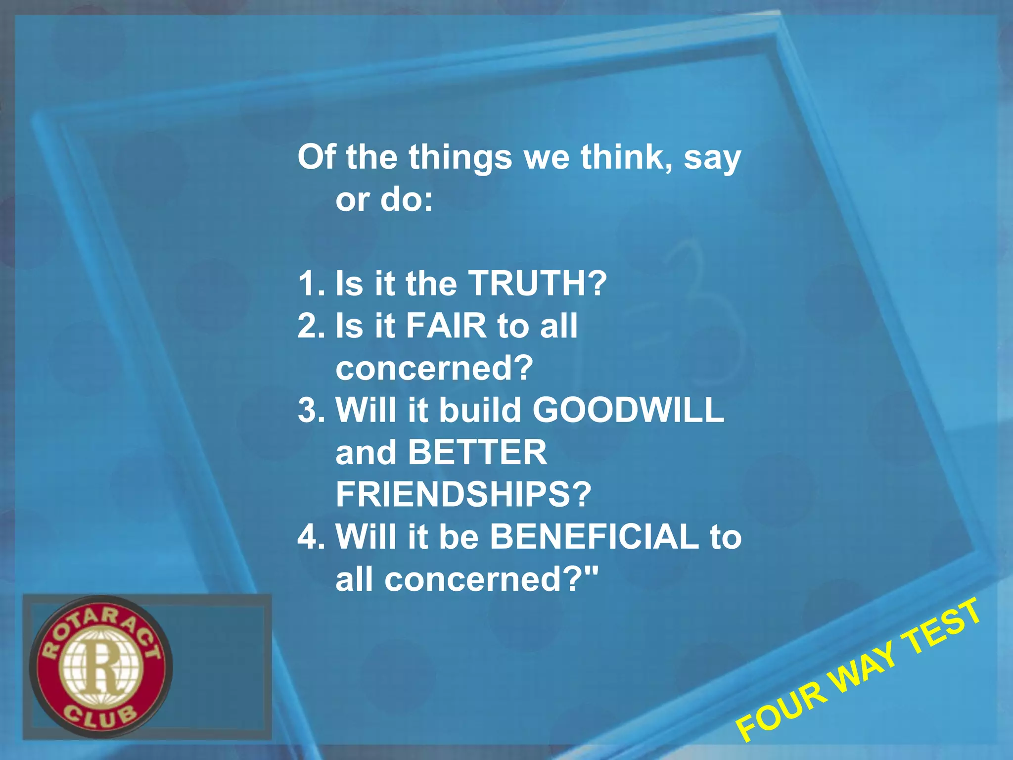 Of the things we think, say
or do:
1. Is it the TRUTH?
2. Is it FAIR to all
concerned?
3. Will it build GOODWILL
and BETTER
FRIENDSHIPS?
4. Will it be BENEFICIAL to
all concerned?"
FOUR WAY TEST
 
