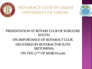 PRESENTATION AT ROTARY CLUB OF SURULERE
SOUTH.
ON IMPORTANCE OF ROTARACT CLUB.
DELIVERED BY ROTARACTOR ILOYI
IRETOMIWA,
ON THE 17TH OF MARCH,2016.
 