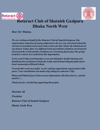 Rotaract Club of Shataish Gazipura
Dhaka North West
Dear Sir/ Madam,
We are writingon behalf of the Rotaract Club of SataishGazipura. Our
organization comprisesof young enthusiasts who are very concerned aboutthe
current environmentissuesand reallywantto do their bitfor the betterment of
our planet. Today, there are different kindsof problemsrelated to environment
all around the world and the conditionsare worsening dayby day. Our group
memberswantto save earth from this degradation.
Every week Fridayand Saturdayweare providingfree health checkup and
distributesfree medicinesto help the needy and underprivileged peopleof our
local communityatBikashSchool.
To makethis event successful, weare seeking supportfrom organizationslike
yours. Yourcontribution can makea big changeto someone’s life.
Pleasecall Shakil ifyou’d liketo more information. Hisdirectlineis.. and his
email is….
Thank you for considering supporting thisproject.
Showkat Ali
President
Rotaract Club of Sataish Gazipura
Dhaka North West.
 