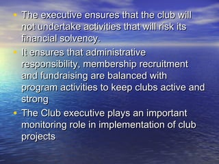 • The executive ensures that the club willThe executive ensures that the club will
not undertake activities that will risk itsnot undertake activities that will risk its
financial solvency.financial solvency.
• It ensures that administrativeIt ensures that administrative
responsibility, membership recruitmentresponsibility, membership recruitment
and fundraising are balanced withand fundraising are balanced with
program activities to keep clubs active andprogram activities to keep clubs active and
strongstrong
• The Club executive plays an importantThe Club executive plays an important
monitoring role in implementation of clubmonitoring role in implementation of club
projectsprojects
 