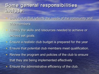 Some general responsibilitiesSome general responsibilities
include:include:
• Build a club that reflects the needs of the community andBuild a club that reflects the needs of the community and
club membersclub members
• Identify the skills and resources needed to achieve orIdentify the skills and resources needed to achieve or
exceed set goals.exceed set goals.
• Ensure a realistic club budget is prepared for the yearEnsure a realistic club budget is prepared for the year
• Ensure that potential club members meet qualification.Ensure that potential club members meet qualification.
• Review the program and policies of the club to ensureReview the program and policies of the club to ensure
that they are being implemented effectivelythat they are being implemented effectively
• Ensure the administrative efficiency of the club.Ensure the administrative efficiency of the club.
 