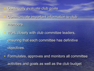 • Continually evaluate club goalsContinually evaluate club goals
• Communicate important information to clubCommunicate important information to club
membersmembers
• Work closely with club committee leaders,Work closely with club committee leaders,
ensuring that each committee has definitiveensuring that each committee has definitive
objectives.objectives.
• Formulates, approves and monitors all committeeFormulates, approves and monitors all committee
activities and goals as well as the club budgetactivities and goals as well as the club budget
 