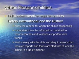 • Fulfill administrative requirements toFulfill administrative requirements to
Rotary International and the DistrictRotary International and the District
• Know the reports for which the club is responsibleKnow the reports for which the club is responsible
• Understand how the information contained inUnderstand how the information contained in
reports can be used to assess important clubreports can be used to assess important club
trendstrends
• Work closely with the club secretary to ensure thatWork closely with the club secretary to ensure that
required reports and forms are filed with RI and therequired reports and forms are filed with RI and the
district in a timely mannerdistrict in a timely manner
Other ResponsibilitiesOther Responsibilities
 