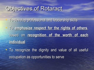 Objectives of RotaractObjectives of Rotaract
• To develop professional and leadership skillsTo develop professional and leadership skills
• ToTo emphasize respect for the rights of othersemphasize respect for the rights of others,,
based onbased on recognition of the worth of eachrecognition of the worth of each
individualindividual
• To recognize the dignity and value of all usefulTo recognize the dignity and value of all useful
occupation as opportunities to serveoccupation as opportunities to serve
 