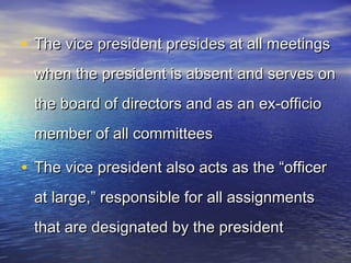 • The vice president presides at all meetingsThe vice president presides at all meetings
when the president is absent and serves onwhen the president is absent and serves on
the board of directors and as an ex-officiothe board of directors and as an ex-officio
member of all committeesmember of all committees
• The vice president also acts as the “officerThe vice president also acts as the “officer
at large,” responsible for all assignmentsat large,” responsible for all assignments
that are designated by the presidentthat are designated by the president
 
