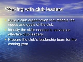 Working with club leadersWorking with club leaders
• Build a club organization that reflects theBuild a club organization that reflects the
needs and goals of the clubneeds and goals of the club
• Identify the skills needed to service asIdentify the skills needed to service as
effective club leaderseffective club leaders
• Prepare the club’s leadership team for thePrepare the club’s leadership team for the
coming yearcoming year
 