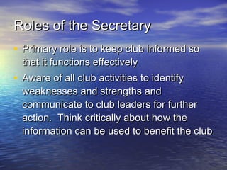 Roles of the SecretaryRoles of the Secretary
• Primary role is to keep club informed soPrimary role is to keep club informed so
that it functions effectivelythat it functions effectively
• Aware of all club activities to identifyAware of all club activities to identify
weaknesses and strengths andweaknesses and strengths and
communicate to club leaders for furthercommunicate to club leaders for further
action. Think critically about how theaction. Think critically about how the
information can be used to benefit the clubinformation can be used to benefit the club
 