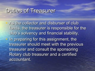 Duties of TreasurerDuties of Treasurer
• As the collector and disburser of clubAs the collector and disburser of club
funds, the treasurer is responsible for thefunds, the treasurer is responsible for the
club’s solvency and financial stability.club’s solvency and financial stability.
• In preparing for this assignment, theIn preparing for this assignment, the
treasurer should meet with the previoustreasurer should meet with the previous
treasurer and consult the sponsoringtreasurer and consult the sponsoring
Rotary club treasurer and a certifiedRotary club treasurer and a certified
accountant.accountant.
 
