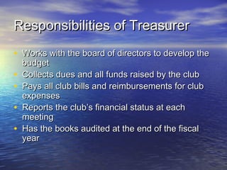 Responsibilities of TreasurerResponsibilities of Treasurer
• Works with the board of directors to develop theWorks with the board of directors to develop the
budgetbudget
• Collects dues and all funds raised by the clubCollects dues and all funds raised by the club
• Pays all club bills and reimbursements for clubPays all club bills and reimbursements for club
expensesexpenses
• Reports the club’s financial status at eachReports the club’s financial status at each
meetingmeeting
• Has the books audited at the end of the fiscalHas the books audited at the end of the fiscal
yearyear
 