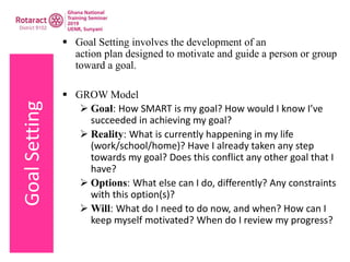 GoalSetting  Goal Setting involves the development of an
action plan designed to motivate and guide a person or group
toward a goal.
 GROW Model
 Goal: How SMART is my goal? How would I know I’ve
succeeded in achieving my goal?
 Reality: What is currently happening in my life
(work/school/home)? Have I already taken any step
towards my goal? Does this conflict any other goal that I
have?
 Options: What else can I do, differently? Any constraints
with this option(s)?
 Will: What do I need to do now, and when? How can I
keep myself motivated? When do I review my progress?
 