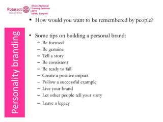 Personalitybranding  How would you want to be remembered by people?
• Some tips on building a personal brand:
– Be focused
– Be genuine
– Tell a story
– Be consistent
– Be ready to fail
– Create a positive impact
– Follow a successful example
– Live your brand
– Let other people tell your story
– Leave a legacy
 