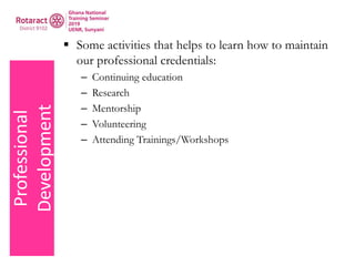 Professional
Development  Some activities that helps to learn how to maintain
our professional credentials:
– Continuing education
– Research
– Mentorship
– Volunteering
– Attending Trainings/Workshops
 