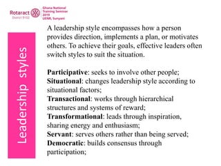 Leadershipstyles A leadership style encompasses how a person
provides direction, implements a plan, or motivates
others. To achieve their goals, effective leaders often
switch styles to suit the situation.
Participative: seeks to involve other people;
Situational: changes leadership style according to
situational factors;
Transactional: works through hierarchical
structures and systems of reward;
Transformational: leads through inspiration,
sharing energy and enthusiasm;
Servant: serves others rather than being served;
Democratic: builds consensus through
participation;
 