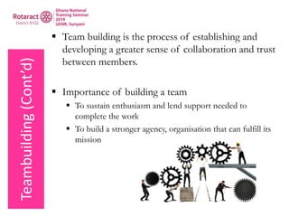 Teambuilding(Cont’d)
 Team building is the process of establishing and
developing a greater sense of collaboration and trust
between members.
 Importance of building a team
 To sustain enthusiasm and lend support needed to
complete the work
 To build a stronger agency, organisation that can fulfill its
mission
 