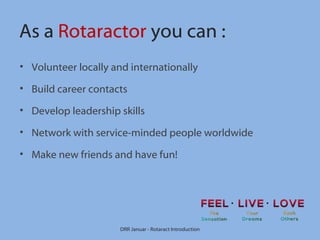As a Rotaractor you can :
• Volunteer locally and internationally
• Build career contacts
• Develop leadership skills
• Network with service-minded people worldwide
• Make new friends and have fun!

DRR Januar - Rotaract Introduction

 