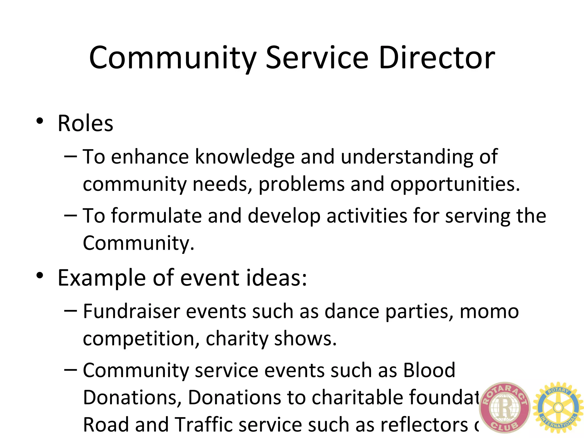 Community Service Director
• Roles
  – To enhance knowledge and understanding of
    community needs, problems and opportunities.
  – To formulate and develop activities for serving the
    Community.
• Example of event ideas:
  – Fundraiser events such as dance parties, momo
    competition, charity shows.
  – Community service events such as Blood
    Donations, Donations to charitable foundations,
    Road and Traffic service such as reflectors on
 