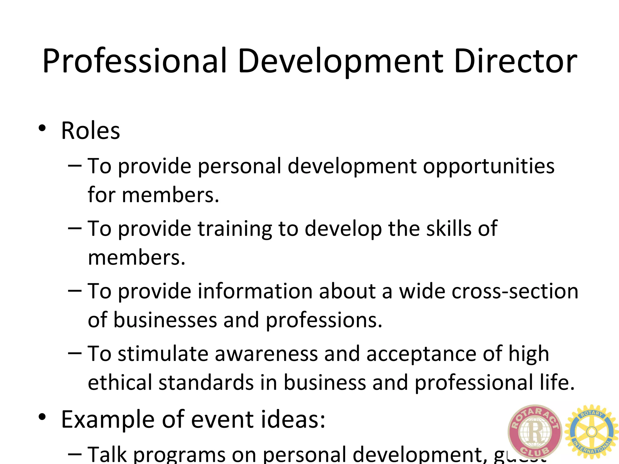 Professional Development Director
• Roles
  – To provide personal development opportunities
    for members.
  – To provide training to develop the skills of
    members.
  – To provide information about a wide cross-section
    of businesses and professions.
  – To stimulate awareness and acceptance of high
    ethical standards in business and professional life.
• Example of event ideas:
  – Talk programs on personal development, guest
 