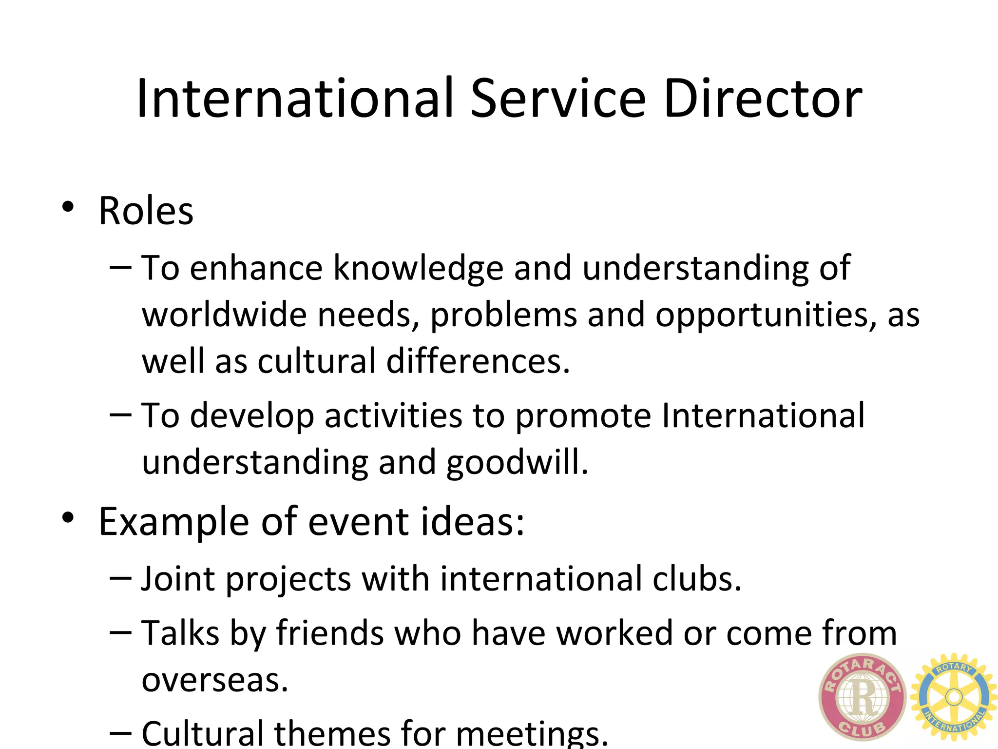 International Service Director
• Roles
  – To enhance knowledge and understanding of
    worldwide needs, problems and opportunities, as
    well as cultural differences.
  – To develop activities to promote International
    understanding and goodwill.
• Example of event ideas:
  – Joint projects with international clubs.
  – Talks by friends who have worked or come from
    overseas.
  – Cultural themes for meetings.
 