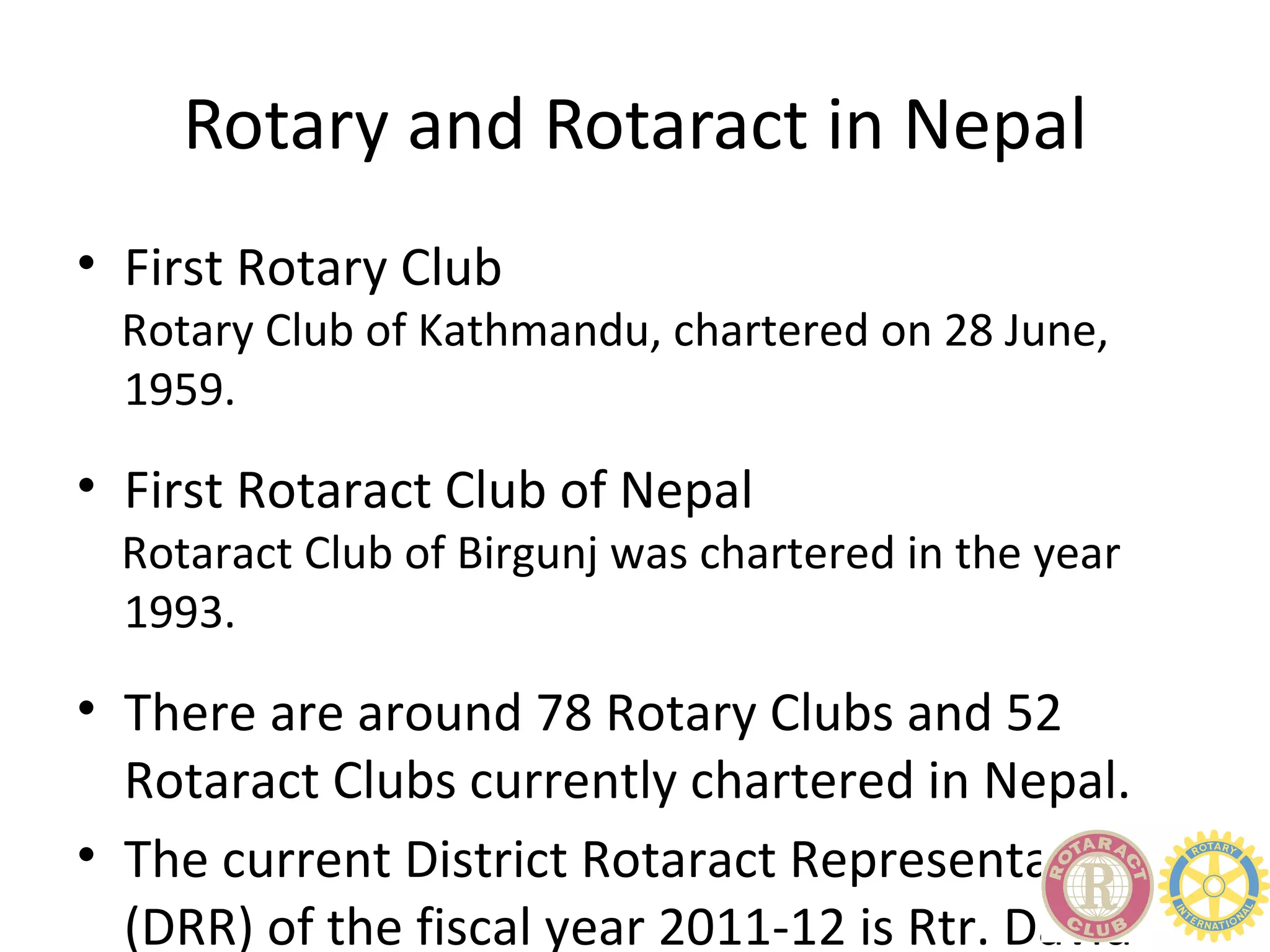 Rotary and Rotaract in Nepal
• First Rotary Club
  Rotary Club of Kathmandu, chartered on 28 June,
  1959.

• First Rotaract Club of Nepal
  Rotaract Club of Birgunj was chartered in the year
  1993.

• There are around 78 Rotary Clubs and 52
  Rotaract Clubs currently chartered in Nepal.
• The current District Rotaract Representative
  (DRR) of the fiscal year 2011-12 is Rtr. David
 