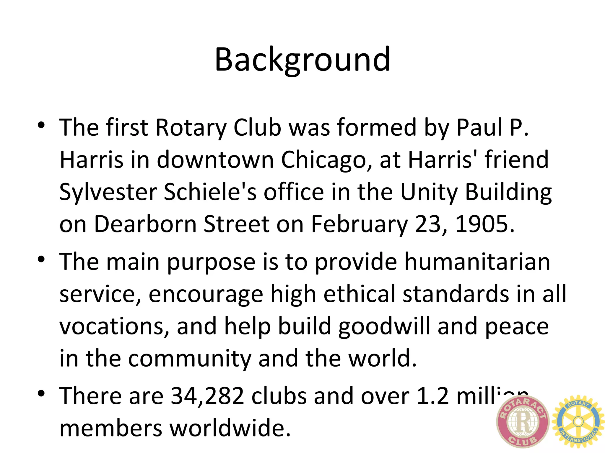 Background
• The first Rotary Club was formed by Paul P.
  Harris in downtown Chicago, at Harris' friend
  Sylvester Schiele's office in the Unity Building
  on Dearborn Street on February 23, 1905.
• The main purpose is to provide humanitarian
  service, encourage high ethical standards in all
  vocations, and help build goodwill and peace
  in the community and the world.
• There are 34,282 clubs and over 1.2 million
  members worldwide.
 