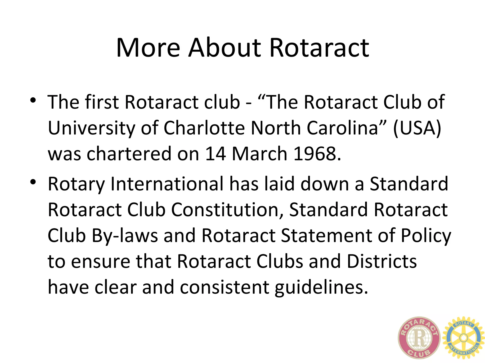 More About Rotaract
• The first Rotaract club - “The Rotaract Club of
  University of Charlotte North Carolina” (USA)
  was chartered on 14 March 1968.
• Rotary International has laid down a Standard
  Rotaract Club Constitution, Standard Rotaract
  Club By-laws and Rotaract Statement of Policy
  to ensure that Rotaract Clubs and Districts
  have clear and consistent guidelines.
 