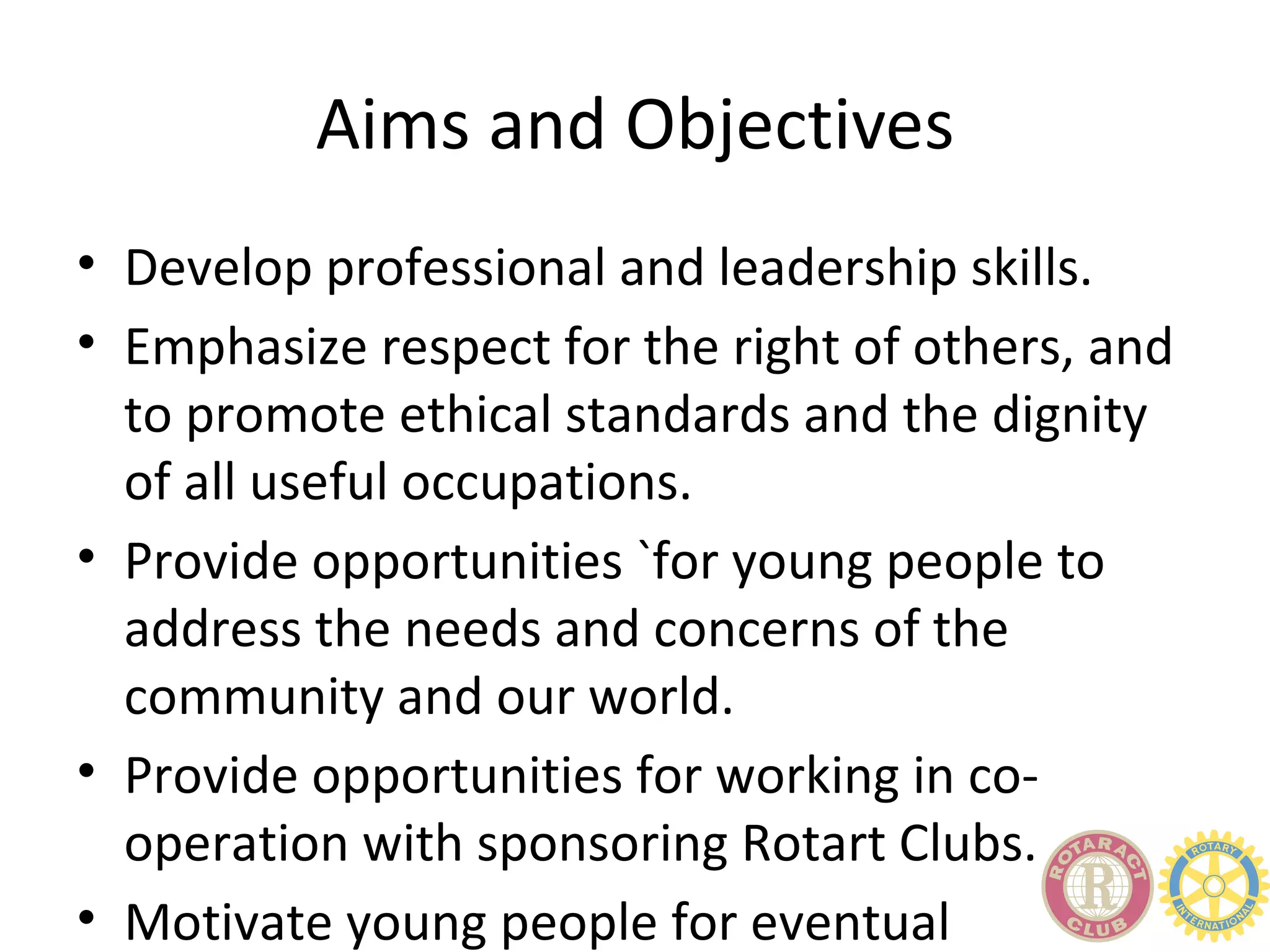 Aims and Objectives
• Develop professional and leadership skills.
• Emphasize respect for the right of others, and
  to promote ethical standards and the dignity
  of all useful occupations.
• Provide opportunities `for young people to
  address the needs and concerns of the
  community and our world.
• Provide opportunities for working in co-
  operation with sponsoring Rotart Clubs.
• Motivate young people for eventual
 