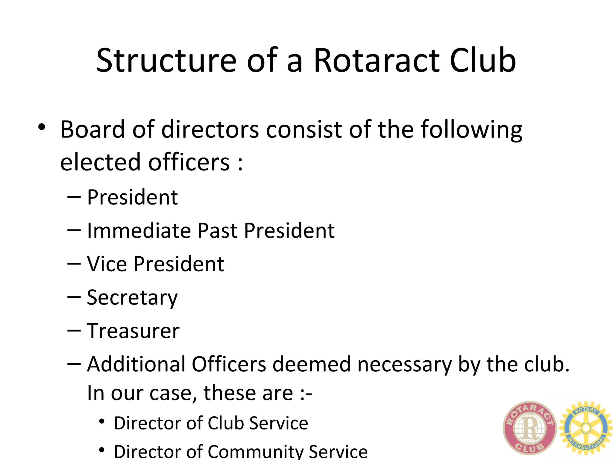 Structure of a Rotaract Club
• Board of directors consist of the following
  elected officers :
  – President
  – Immediate Past President
  – Vice President
  – Secretary
  – Treasurer
  – Additional Officers deemed necessary by the club.
    In our case, these are :-
     • Director of Club Service
     • Director of Community Service
 
