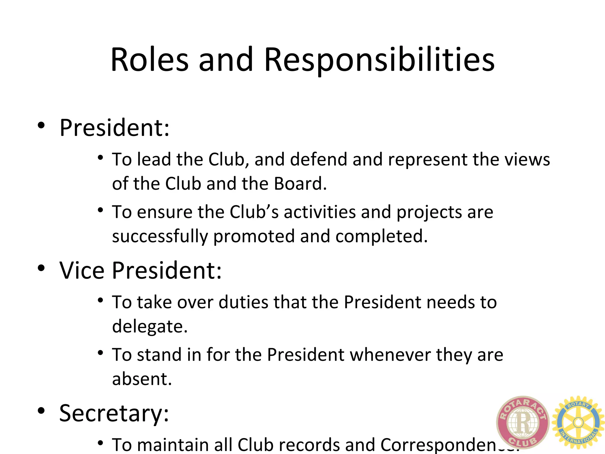 Roles and Responsibilities
• President:
     • To lead the Club, and defend and represent the views
       of the Club and the Board.
     • To ensure the Club’s activities and projects are
       successfully promoted and completed.
• Vice President:
     • To take over duties that the President needs to
       delegate.
     • To stand in for the President whenever they are
       absent.
• Secretary:
     • To maintain all Club records and Correspondence.
 