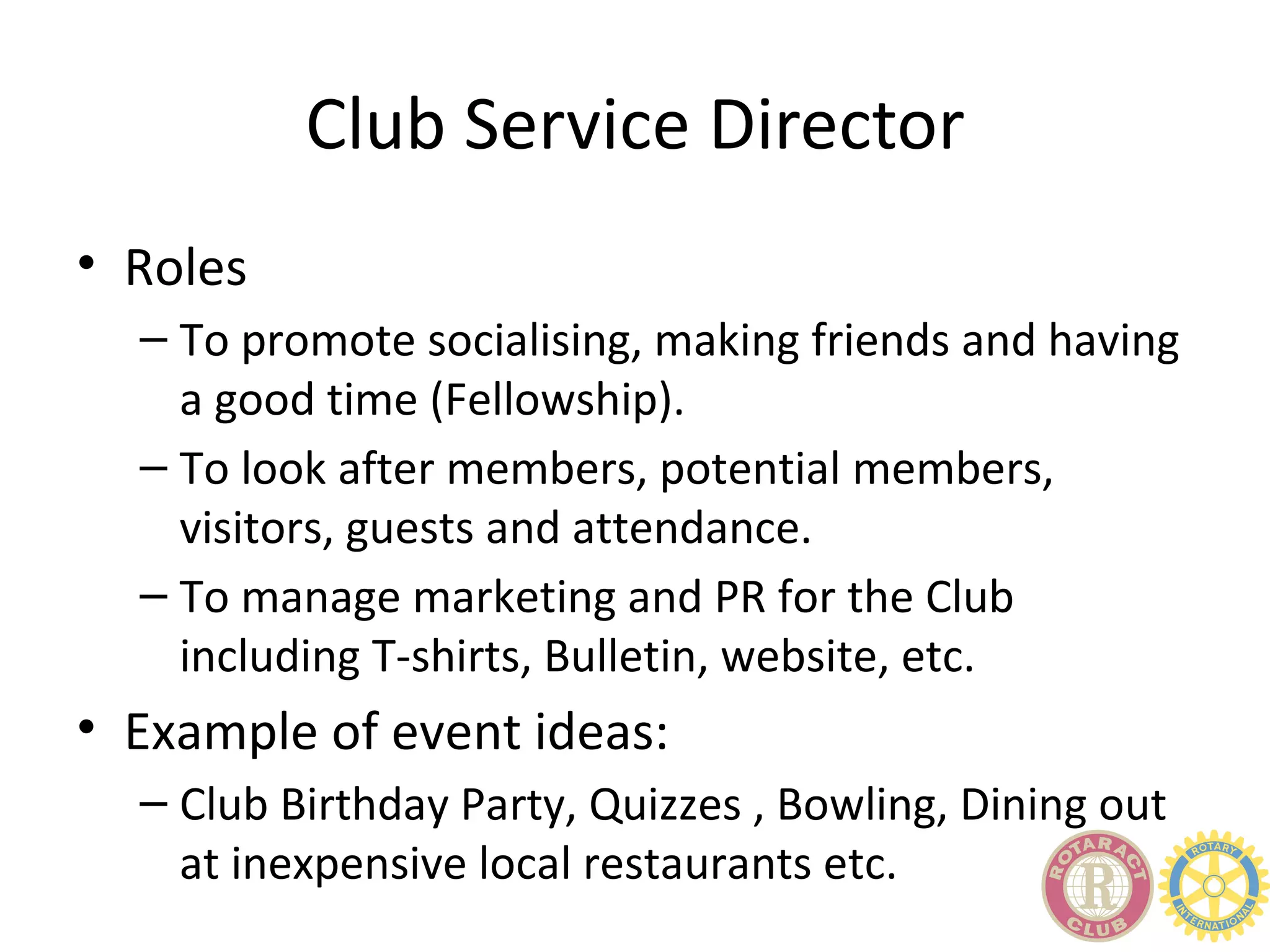 Club Service Director
• Roles
  – To promote socialising, making friends and having
    a good time (Fellowship).
  – To look after members, potential members,
    visitors, guests and attendance.
  – To manage marketing and PR for the Club
    including T-shirts, Bulletin, website, etc.
• Example of event ideas:
  – Club Birthday Party, Quizzes , Bowling, Dining out
    at inexpensive local restaurants etc.
 