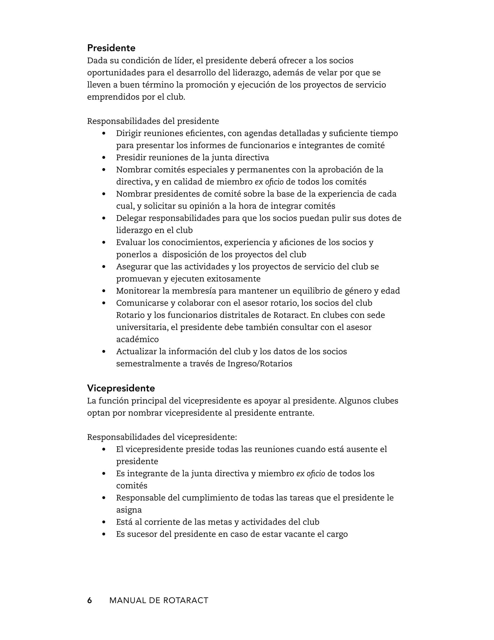 Presidente 
Dada su condición de líder, el presidente deberá ofrecer a los socios 
oportunidades para el desarrollo del liderazgo, además de velar por que se 
lleven a buen término la promoción y ejecución de los proyectos de servicio 
emprendidos por el club. 
Responsabilidades del presidente 
• Dirigir reuniones eficientes, con agendas detalladas y suficiente tiempo 
para presentar los informes de funcionarios e integrantes de comité 
• Presidir reuniones de la junta directiva 
• Nombrar comités especiales y permanentes con la aprobación de la 
directiva, y en calidad de miembro ex oficio de todos los comités 
• Nombrar presidentes de comité sobre la base de la experiencia de cada 
cual, y solicitar su opinión a la hora de integrar comités 
• Delegar responsabilidades para que los socios puedan pulir sus dotes de 
liderazgo en el club 
• Evaluar los conocimientos, experiencia y aficiones de los socios y 
ponerlos a disposición de los proyectos del club 
• Asegurar que las actividades y los proyectos de servicio del club se 
promuevan y ejecuten exitosamente 
• Monitorear la membresía para mantener un equilibrio de género y edad 
• Comunicarse y colaborar con el asesor rotario, los socios del club 
Rotario y los funcionarios distritales de Rotaract. En clubes con sede 
universitaria, el presidente debe también consultar con el asesor 
académico 
• Actualizar la información del club y los datos de los socios 
semestralmente a través de Ingreso/Rotarios 
Vicepresidente 
La función principal del vicepresidente es apoyar al presidente. Algunos clubes 
optan por nombrar vicepresidente al presidente entrante. 
Responsabilidades del vicepresidente: 
• El vicepresidente preside todas las reuniones cuando está ausente el 
presidente 
• Es integrante de la junta directiva y miembro ex oficio de todos los 
comités 
• Responsable del cumplimiento de todas las tareas que el presidente le 
asigna 
• Está al corriente de las metas y actividades del club 
• Es sucesor del presidente en caso de estar vacante el cargo 
6 MANUAL DE Rotaract 
 