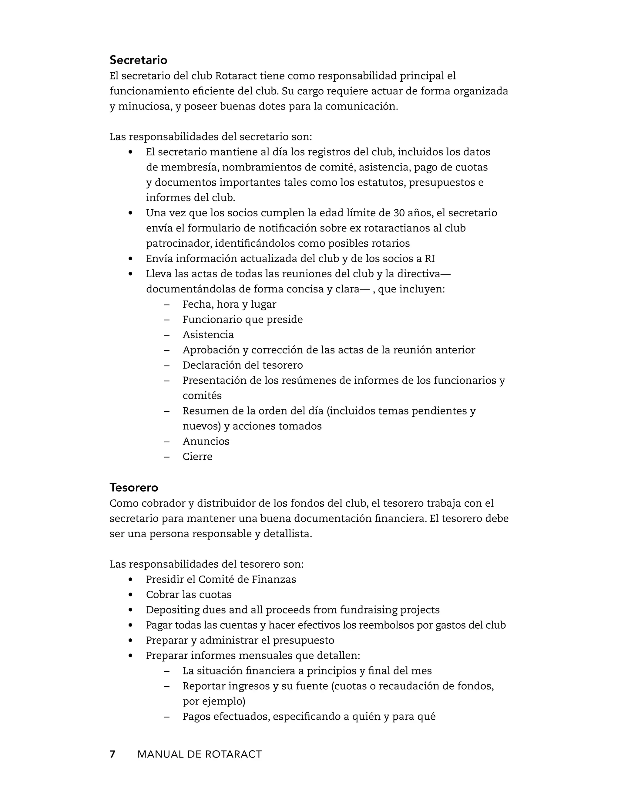Secretario 
El secretario del club Rotaract tiene como responsabilidad principal el 
funcionamiento eficiente del club. Su cargo requiere actuar de forma organizada 
y minuciosa, y poseer buenas dotes para la comunicación. 
Las responsabilidades del secretario son: 
• El secretario mantiene al día los registros del club, incluidos los datos 
de membresía, nombramientos de comité, asistencia, pago de cuotas 
y documentos importantes tales como los estatutos, presupuestos e 
informes del club. 
• Una vez que los socios cumplen la edad límite de 30 años, el secretario 
envía el formulario de notificación sobre ex rotaractianos al club 
patrocinador, identificándolos como posibles rotarios 
• Envía información actualizada del club y de los socios a RI 
• Lleva las actas de todas las reuniones del club y la directiva— 
documentándolas de forma concisa y clara— , que incluyen: 
– Fecha, hora y lugar 
– Funcionario que preside 
– Asistencia 
– Aprobación y corrección de las actas de la reunión anterior 
– Declaración del tesorero 
– Presentación de los resúmenes de informes de los funcionarios y 
comités 
– Resumen de la orden del día (incluidos temas pendientes y 
nuevos) y acciones tomados 
– Anuncios 
– Cierre 
Tesorero 
Como cobrador y distribuidor de los fondos del club, el tesorero trabaja con el 
secretario para mantener una buena documentación financiera. El tesorero debe 
ser una persona responsable y detallista. 
Las responsabilidades del tesorero son: 
• Presidir el Comité de Finanzas 
• Cobrar las cuotas 
• Depositing dues and all proceeds from fundraising projects 
• Pagar todas las cuentas y hacer efectivos los reembolsos por gastos del club 
• Preparar y administrar el presupuesto 
• Preparar informes mensuales que detallen: 
– La situación financiera a principios y final del mes 
– Reportar ingresos y su fuente (cuotas o recaudación de fondos, 
por ejemplo) 
– Pagos efectuados, especificando a quién y para qué 
7 MANUAL DE Rotaract 
 