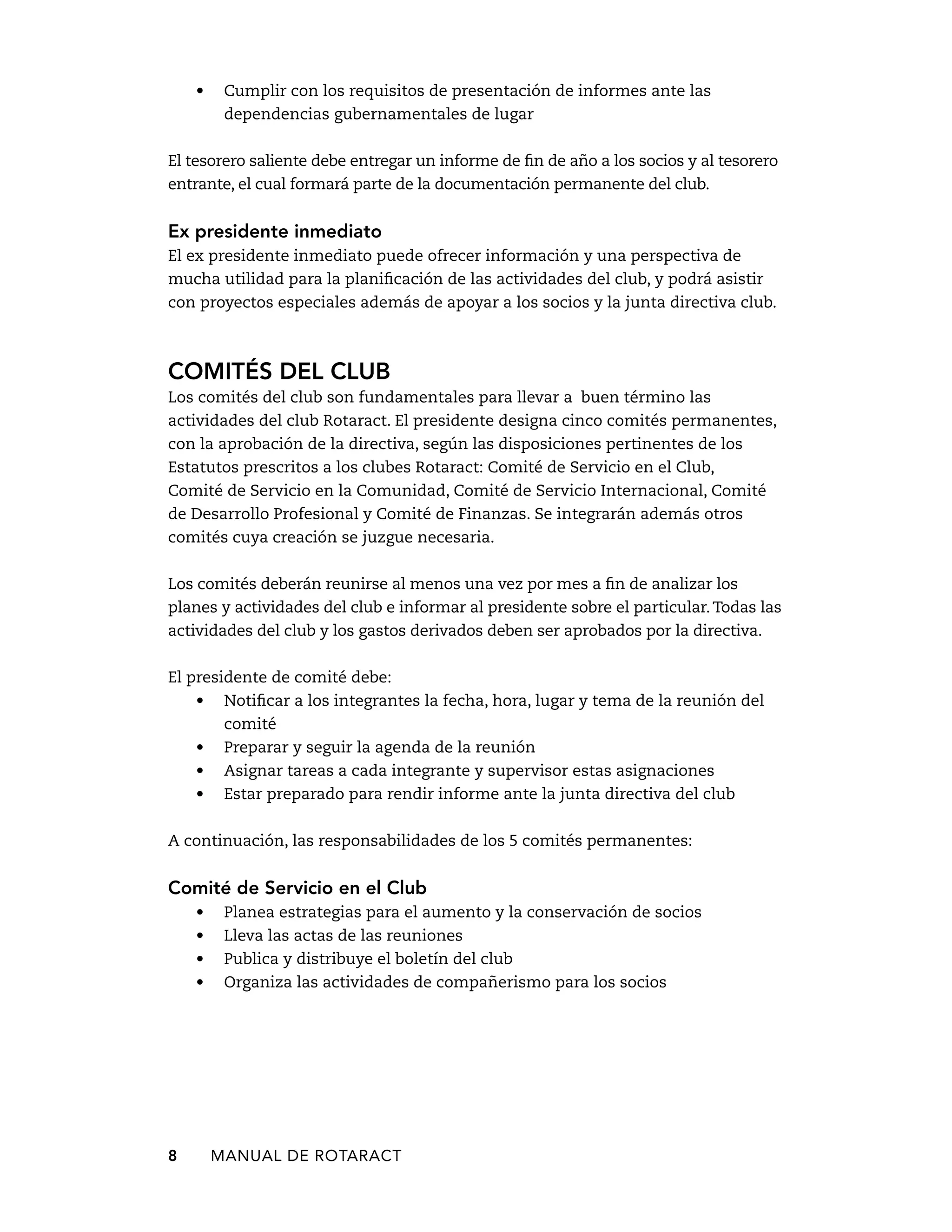 • Cumplir con los requisitos de presentación de informes ante las 
dependencias gubernamentales de lugar 
El tesorero saliente debe entregar un informe de fin de año a los socios y al tesorero 
entrante, el cual formará parte de la documentación permanente del club. 
Ex presidente inmediato 
El ex presidente inmediato puede ofrecer información y una perspectiva de 
mucha utilidad para la planificación de las actividades del club, y podrá asistir 
con proyectos especiales además de apoyar a los socios y la junta directiva club. 
Comités del club 
Los comités del club son fundamentales para llevar a buen término las 
actividades del club Rotaract. El presidente designa cinco comités permanentes, 
con la aprobación de la directiva, según las disposiciones pertinentes de los 
Estatutos prescritos a los clubes Rotaract: Comité de Servicio en el Club, 
Comité de Servicio en la Comunidad, Comité de Servicio Internacional, Comité 
de Desarrollo Profesional y Comité de Finanzas. Se integrarán además otros 
comités cuya creación se juzgue necesaria. 
Los comités deberán reunirse al menos una vez por mes a fin de analizar los 
planes y actividades del club e informar al presidente sobre el particular. Todas las 
actividades del club y los gastos derivados deben ser aprobados por la directiva. 
El presidente de comité debe: 
• Notificar a los integrantes la fecha, hora, lugar y tema de la reunión del 
comité 
• Preparar y seguir la agenda de la reunión 
• Asignar tareas a cada integrante y supervisor estas asignaciones 
• Estar preparado para rendir informe ante la junta directiva del club 
A continuación, las responsabilidades de los 5 comités permanentes: 
Comité de Servicio en el Club 
• Planea estrategias para el aumento y la conservación de socios 
• Lleva las actas de las reuniones 
• Publica y distribuye el boletín del club 
• Organiza las actividades de compañerismo para los socios 
8 MANUAL DE Rotaract 
 