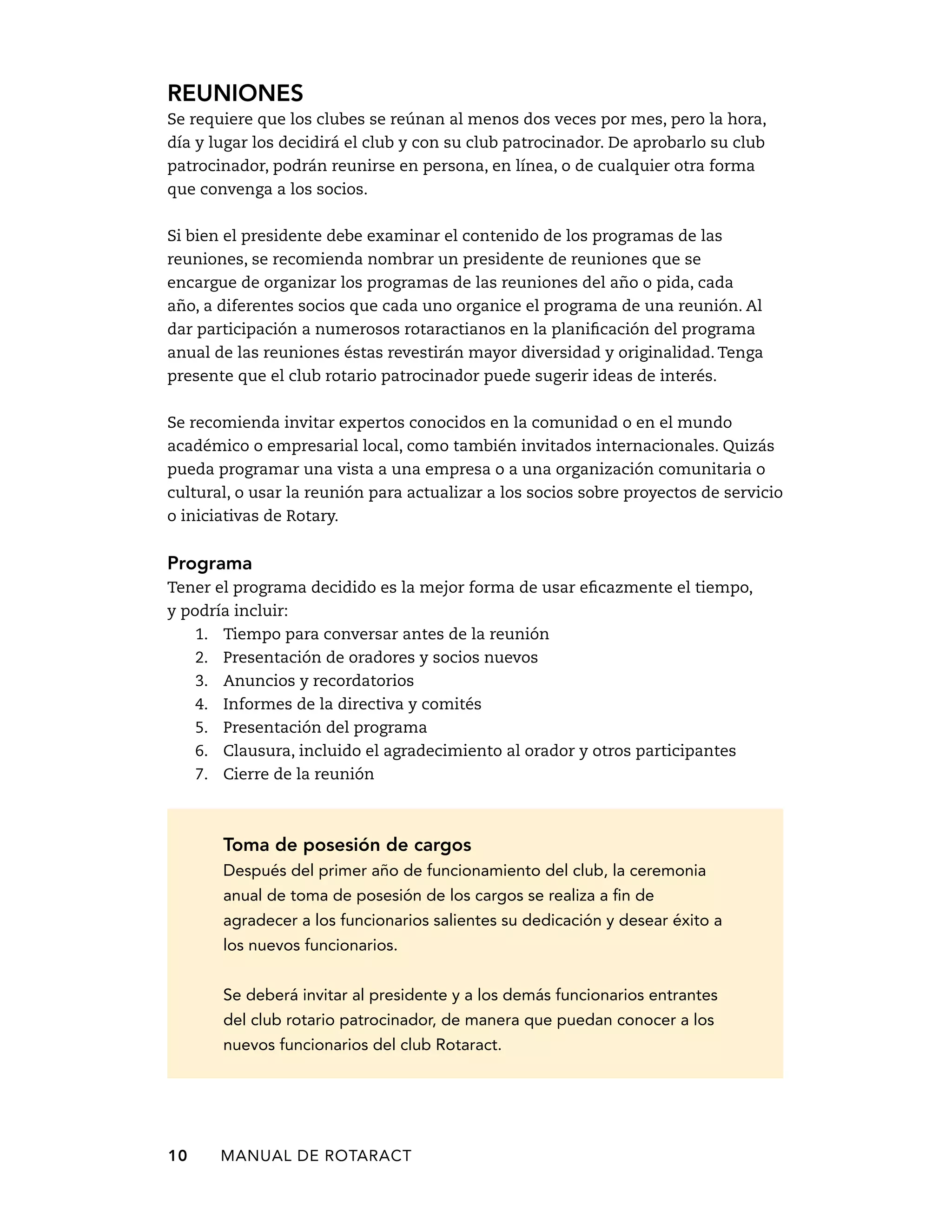 Reuniones 
Se requiere que los clubes se reúnan al menos dos veces por mes, pero la hora, 
día y lugar los decidirá el club y con su club patrocinador. De aprobarlo su club 
patrocinador, podrán reunirse en persona, en línea, o de cualquier otra forma 
que convenga a los socios. 
Si bien el presidente debe examinar el contenido de los programas de las 
reuniones, se recomienda nombrar un presidente de reuniones que se 
encargue de organizar los programas de las reuniones del año o pida, cada 
año, a diferentes socios que cada uno organice el programa de una reunión. Al 
dar participación a numerosos rotaractianos en la planificación del programa 
anual de las reuniones éstas revestirán mayor diversidad y originalidad. Tenga 
presente que el club rotario patrocinador puede sugerir ideas de interés. 
Se recomienda invitar expertos conocidos en la comunidad o en el mundo 
académico o empresarial local, como también invitados internacionales. Quizás 
pueda programar una vista a una empresa o a una organización comunitaria o 
cultural, o usar la reunión para actualizar a los socios sobre proyectos de servicio 
o iniciativas de Rotary. 
Programa 
Tener el programa decidido es la mejor forma de usar eficazmente el tiempo, 
y podría incluir: 
1. Tiempo para conversar antes de la reunión 
2. Presentación de oradores y socios nuevos 
3. Anuncios y recordatorios 
4. Informes de la directiva y comités 
5. Presentación del programa 
6. Clausura, incluido el agradecimiento al orador y otros participantes 
7. Cierre de la reunión 
Toma de posesión de cargos 
Después del primer año de funcionamiento del club, la ceremonia 
anual de toma de posesión de los cargos se realiza a fin de 
agradecer a los funcionarios salientes su dedicación y desear éxito a 
los nuevos funcionarios. 
Se deberá invitar al presidente y a los demás funcionarios entrantes 
del club rotario patrocinador, de manera que puedan conocer a los 
nuevos funcionarios del club Rotaract. 
10 MANUAL DE Rotaract 
 