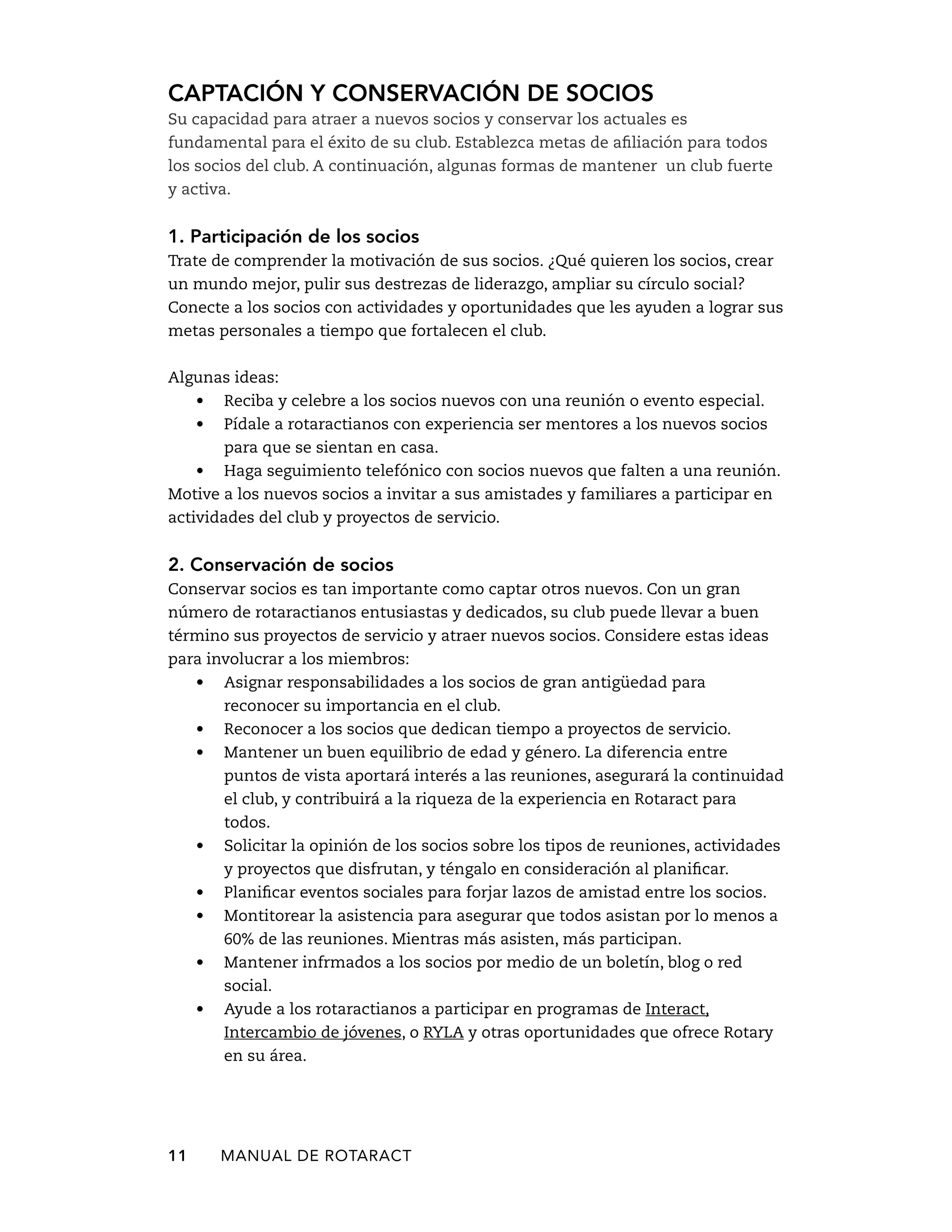 Captación y conservación de socios 
Su capacidad para atraer a nuevos socios y conservar los actuales es 
fundamental para el éxito de su club. Establezca metas de afiliación para todos 
los socios del club. A continuación, algunas formas de mantener un club fuerte 
y activa. 
1. Participación de los socios 
Trate de comprender la motivación de sus socios. ¿Qué quieren los socios, crear 
un mundo mejor, pulir sus destrezas de liderazgo, ampliar su círculo social? 
Conecte a los socios con actividades y oportunidades que les ayuden a lograr sus 
metas personales a tiempo que fortalecen el club. 
Algunas ideas: 
• Reciba y celebre a los socios nuevos con una reunión o evento especial. 
• Pídale a rotaractianos con experiencia ser mentores a los nuevos socios 
para que se sientan en casa. 
• Haga seguimiento telefónico con socios nuevos que falten a una reunión. 
Motive a los nuevos socios a invitar a sus amistades y familiares a participar en 
actividades del club y proyectos de servicio. 
2. Conservación de socios 
Conservar socios es tan importante como captar otros nuevos. Con un gran 
número de rotaractianos entusiastas y dedicados, su club puede llevar a buen 
término sus proyectos de servicio y atraer nuevos socios. Considere estas ideas 
para involucrar a los miembros: 
• Asignar responsabilidades a los socios de gran antigüedad para 
reconocer su importancia en el club. 
• Reconocer a los socios que dedican tiempo a proyectos de servicio. 
• Mantener un buen equilibrio de edad y género. La diferencia entre 
puntos de vista aportará interés a las reuniones, asegurará la continuidad 
el club, y contribuirá a la riqueza de la experiencia en Rotaract para 
todos. 
• Solicitar la opinión de los socios sobre los tipos de reuniones, actividades 
y proyectos que disfrutan, y téngalo en consideración al planificar. 
• Planificar eventos sociales para forjar lazos de amistad entre los socios. 
• Montitorear la asistencia para asegurar que todos asistan por lo menos a 
60% de las reuniones. Mientras más asisten, más participan. 
• Mantener infrmados a los socios por medio de un boletín, blog o red 
social. 
• Ayude a los rotaractianos a participar en programas de Interact, 
Intercambio de jóvenes, o RYLA y otras oportunidades que ofrece Rotary 
en su área. 
11 MANUAL DE Rotaract 
 