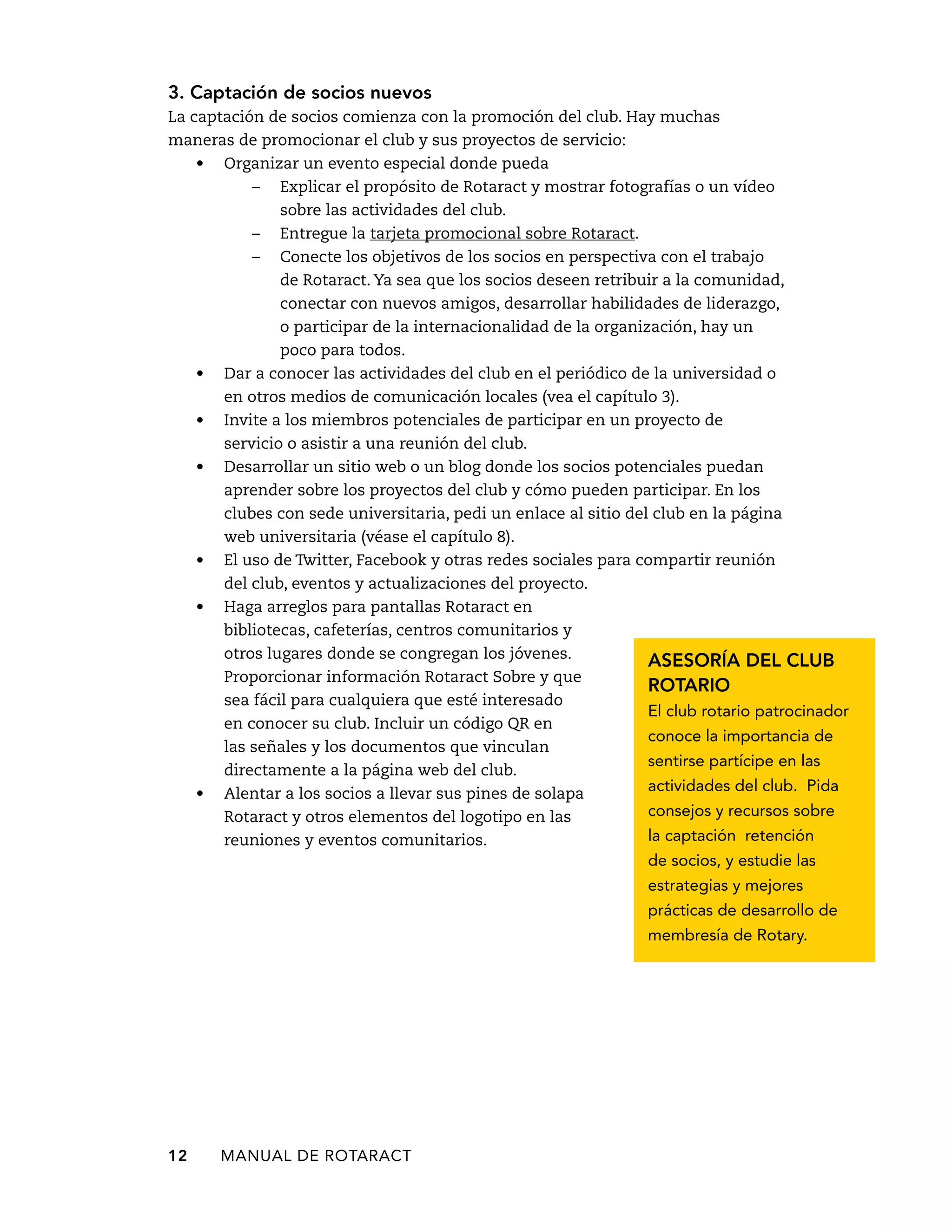 3. Captación de socios nuevos 
La captación de socios comienza con la promoción del club. Hay muchas 
maneras de promocionar el club y sus proyectos de servicio: 
• Organizar un evento especial donde pueda 
– Explicar el propósito de Rotaract y mostrar fotografías o un vídeo 
sobre las actividades del club. 
– Entregue la tarjeta promocional sobre Rotaract. 
– Conecte los objetivos de los socios en perspectiva con el trabajo 
de Rotaract. Ya sea que los socios deseen retribuir a la comunidad, 
conectar con nuevos amigos, desarrollar habilidades de liderazgo, 
o participar de la internacionalidad de la organización, hay un 
poco para todos. 
• Dar a conocer las actividades del club en el periódico de la universidad o 
en otros medios de comunicación locales (vea el capítulo 3). 
• Invite a los miembros potenciales de participar en un proyecto de 
servicio o asistir a una reunión del club. 
• Desarrollar un sitio web o un blog donde los socios potenciales puedan 
aprender sobre los proyectos del club y cómo pueden participar. En los 
clubes con sede universitaria, pedi un enlace al sitio del club en la página 
web universitaria (véase el capítulo 8). 
• El uso de Twitter, Facebook y otras redes sociales para compartir reunión 
del club, eventos y actualizaciones del proyecto. 
• Haga arreglos para pantallas Rotaract en 
bibliotecas, cafeterías, centros comunitarios y 
otros lugares donde se congregan los jóvenes. 
Proporcionar información Rotaract Sobre y que 
sea fácil para cualquiera que esté interesado 
en conocer su club. Incluir un código QR en 
las señales y los documentos que vinculan 
directamente a la página web del club. 
• Alentar a los socios a llevar sus pines de solapa 
Rotaract y otros elementos del logotipo en las 
reuniones y eventos comunitarios. 
12 MANUAL DE Rotaract 
Asesoría del club 
rotario 
El club rotario patrocinador 
conoce la importancia de 
sentirse partícipe en las 
actividades del club. Pida 
consejos y recursos sobre 
la captación retención 
de socios, y estudie las 
estrategias y mejores 
prácticas de desarrollo de 
membresía de Rotary. 
 