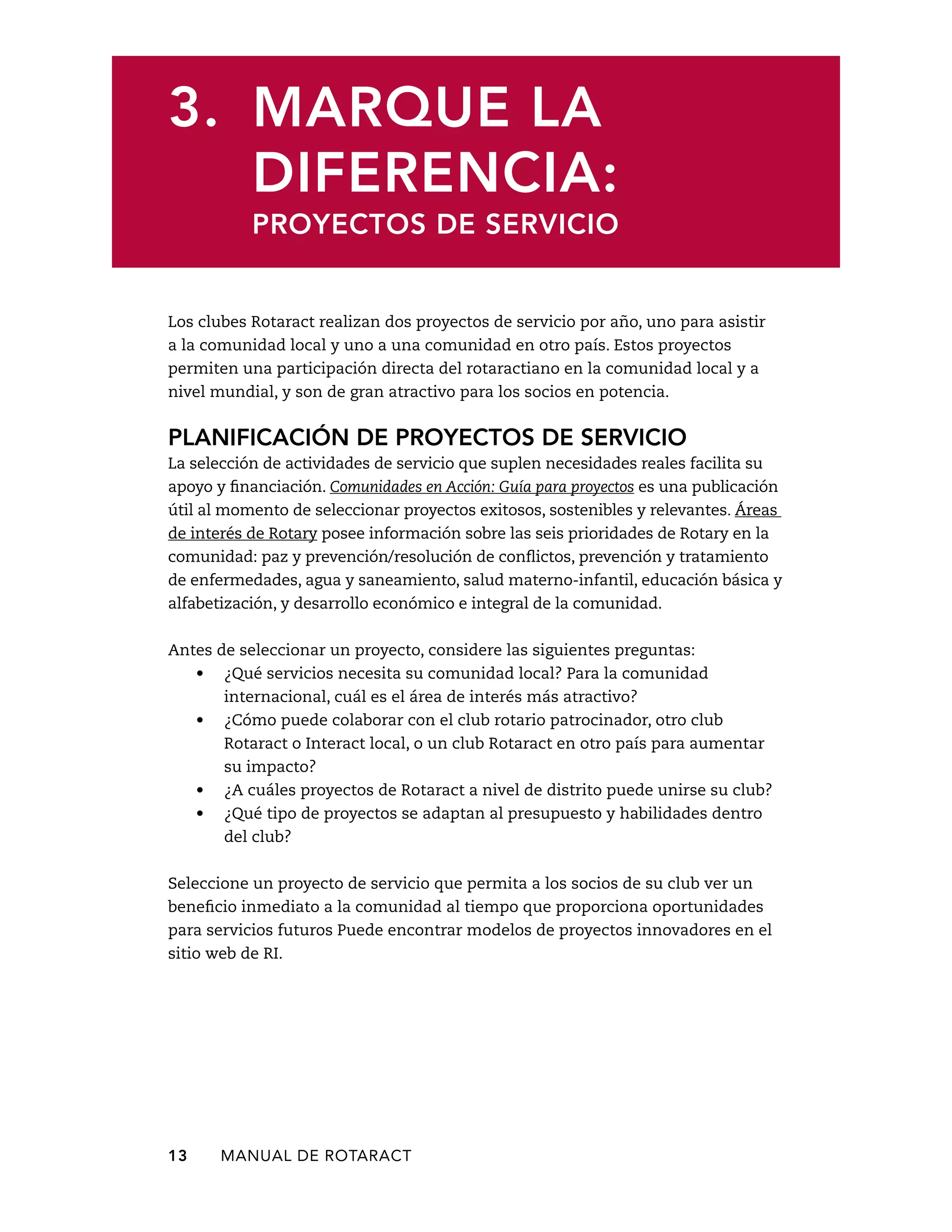 3. Marque la 
diferencia: 
Proyectos de servicio 
Los clubes Rotaract realizan dos proyectos de servicio por año, uno para asistir 
a la comunidad local y uno a una comunidad en otro país. Estos proyectos 
permiten una participación directa del rotaractiano en la comunidad local y a 
nivel mundial, y son de gran atractivo para los socios en potencia. 
Planificación de proyectos de servicio 
La selección de actividades de servicio que suplen necesidades reales facilita su 
apoyo y financiación. Comunidades en Acción: Guía para proyectos es una publicación 
útil al momento de seleccionar proyectos exitosos, sostenibles y relevantes. Áreas 
de interés de Rotary posee información sobre las seis prioridades de Rotary en la 
comunidad: paz y prevención/resolución de conflictos, prevención y tratamiento 
de enfermedades, agua y saneamiento, salud materno-infantil, educación básica y 
alfabetización, y desarrollo económico e integral de la comunidad. 
Antes de seleccionar un proyecto, considere las siguientes preguntas: 
• ¿Qué servicios necesita su comunidad local? Para la comunidad 
internacional, cuál es el área de interés más atractivo? 
• ¿Cómo puede colaborar con el club rotario patrocinador, otro club 
Rotaract o Interact local, o un club Rotaract en otro país para aumentar 
su impacto? 
• ¿A cuáles proyectos de Rotaract a nivel de distrito puede unirse su club? 
• ¿Qué tipo de proyectos se adaptan al presupuesto y habilidades dentro 
del club? 
Seleccione un proyecto de servicio que permita a los socios de su club ver un 
beneficio inmediato a la comunidad al tiempo que proporciona oportunidades 
para servicios futuros Puede encontrar modelos de proyectos innovadores en el 
sitio web de RI. 
13 MANUAL DE Rotaract 
 