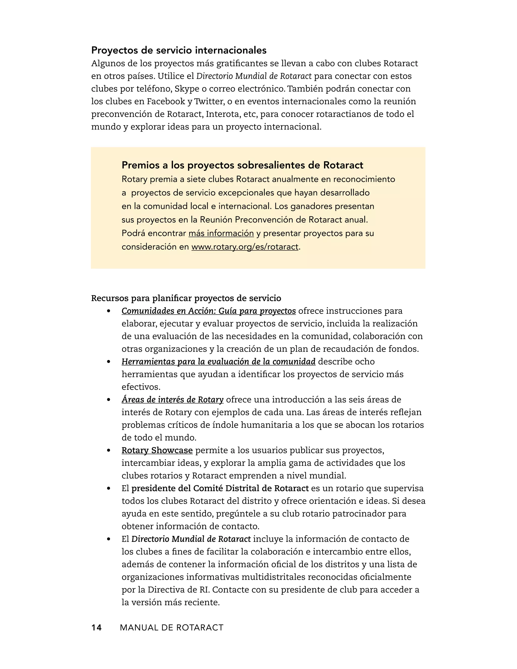 Proyectos de servicio internacionales 
Algunos de los proyectos más gratificantes se llevan a cabo con clubes Rotaract 
en otros países. Utilice el Directorio Mundial de Rotaract para conectar con estos 
clubes por teléfono, Skype o correo electrónico. También podrán conectar con 
los clubes en Facebook y Twitter, o en eventos internacionales como la reunión 
preconvención de Rotaract, Interota, etc, para conocer rotaractianos de todo el 
mundo y explorar ideas para un proyecto internacional. 
Premios a los proyectos sobresalientes de Rotaract 
Rotary premia a siete clubes Rotaract anualmente en reconocimiento 
a proyectos de servicio excepcionales que hayan desarrollado 
en la comunidad local e internacional. Los ganadores presentan 
sus proyectos en la Reunión Preconvención de Rotaract anual. 
Podrá encontrar más información y presentar proyectos para su 
consideración en www.rotary.org/es/rotaract. 
Recursos para planificar proyectos de servicio 
• Comunidades en Acción: Guía para proyectos ofrece instrucciones para 
elaborar, ejecutar y evaluar proyectos de servicio, incluida la realización 
de una evaluación de las necesidades en la comunidad, colaboración con 
otras organizaciones y la creación de un plan de recaudación de fondos. 
• Herramientas para la evaluación de la comunidad describe ocho 
herramientas que ayudan a identificar los proyectos de servicio más 
efectivos. 
• Áreas de interés de Rotary ofrece una introducción a las seis áreas de 
interés de Rotary con ejemplos de cada una. Las áreas de interés reflejan 
problemas críticos de índole humanitaria a los que se abocan los rotarios 
de todo el mundo. 
• Rotary Showcase permite a los usuarios publicar sus proyectos, 
intercambiar ideas, y explorar la amplia gama de actividades que los 
clubes rotarios y Rotaract emprenden a nivel mundial. 
• El presidente del Comité Distrital de Rotaract es un rotario que supervisa 
todos los clubes Rotaract del distrito y ofrece orientación e ideas. Si desea 
ayuda en este sentido, pregúntele a su club rotario patrocinador para 
obtener información de contacto. 
• El Directorio Mundial de Rotaract incluye la información de contacto de 
los clubes a fines de facilitar la colaboración e intercambio entre ellos, 
además de contener la información oficial de los distritos y una lista de 
organizaciones informativas multidistritales reconocidas oficialmente 
por la Directiva de RI. Contacte con su presidente de club para acceder a 
la versión más reciente. 
14 MANUAL DE Rotaract 
 