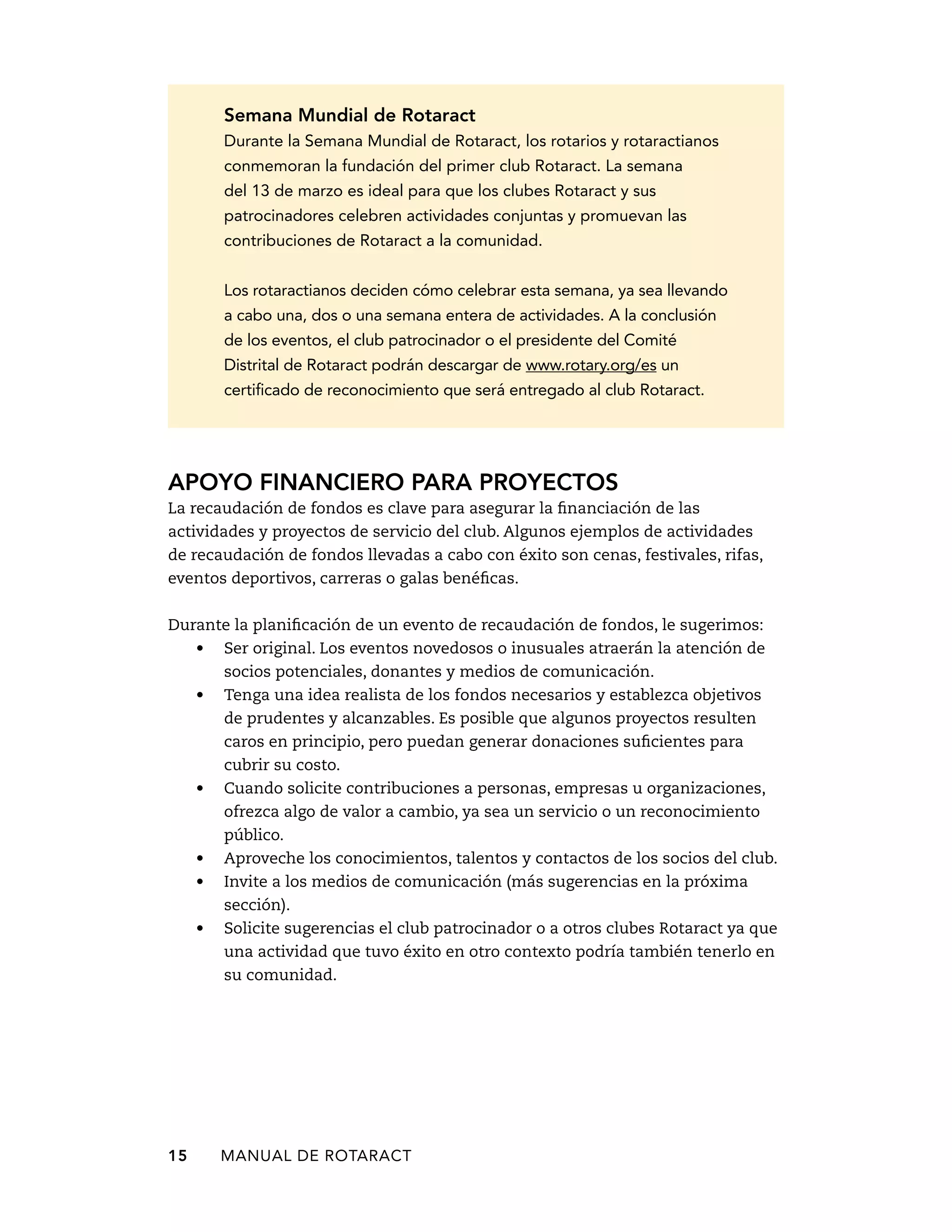 Semana Mundial de Rotaract 
Durante la Semana Mundial de Rotaract, los rotarios y rotaractianos 
conmemoran la fundación del primer club Rotaract. La semana 
del 13 de marzo es ideal para que los clubes Rotaract y sus 
patrocinadores celebren actividades conjuntas y promuevan las 
contribuciones de Rotaract a la comunidad. 
Los rotaractianos deciden cómo celebrar esta semana, ya sea llevando 
a cabo una, dos o una semana entera de actividades. A la conclusión 
de los eventos, el club patrocinador o el presidente del Comité 
Distrital de Rotaract podrán descargar de www.rotary.org/es un 
certificado de reconocimiento que será entregado al club Rotaract. 
Apoyo financiero para proyectos 
La recaudación de fondos es clave para asegurar la financiación de las 
actividades y proyectos de servicio del club. Algunos ejemplos de actividades 
de recaudación de fondos llevadas a cabo con éxito son cenas, festivales, rifas, 
eventos deportivos, carreras o galas benéficas. 
Durante la planificación de un evento de recaudación de fondos, le sugerimos: 
• Ser original. Los eventos novedosos o inusuales atraerán la atención de 
socios potenciales, donantes y medios de comunicación. 
• Tenga una idea realista de los fondos necesarios y establezca objetivos 
de prudentes y alcanzables. Es posible que algunos proyectos resulten 
caros en principio, pero puedan generar donaciones suficientes para 
cubrir su costo. 
• Cuando solicite contribuciones a personas, empresas u organizaciones, 
ofrezca algo de valor a cambio, ya sea un servicio o un reconocimiento 
público. 
• Aproveche los conocimientos, talentos y contactos de los socios del club. 
• Invite a los medios de comunicación (más sugerencias en la próxima 
sección). 
• Solicite sugerencias el club patrocinador o a otros clubes Rotaract ya que 
una actividad que tuvo éxito en otro contexto podría también tenerlo en 
su comunidad. 
15 MANUAL DE Rotaract 
 