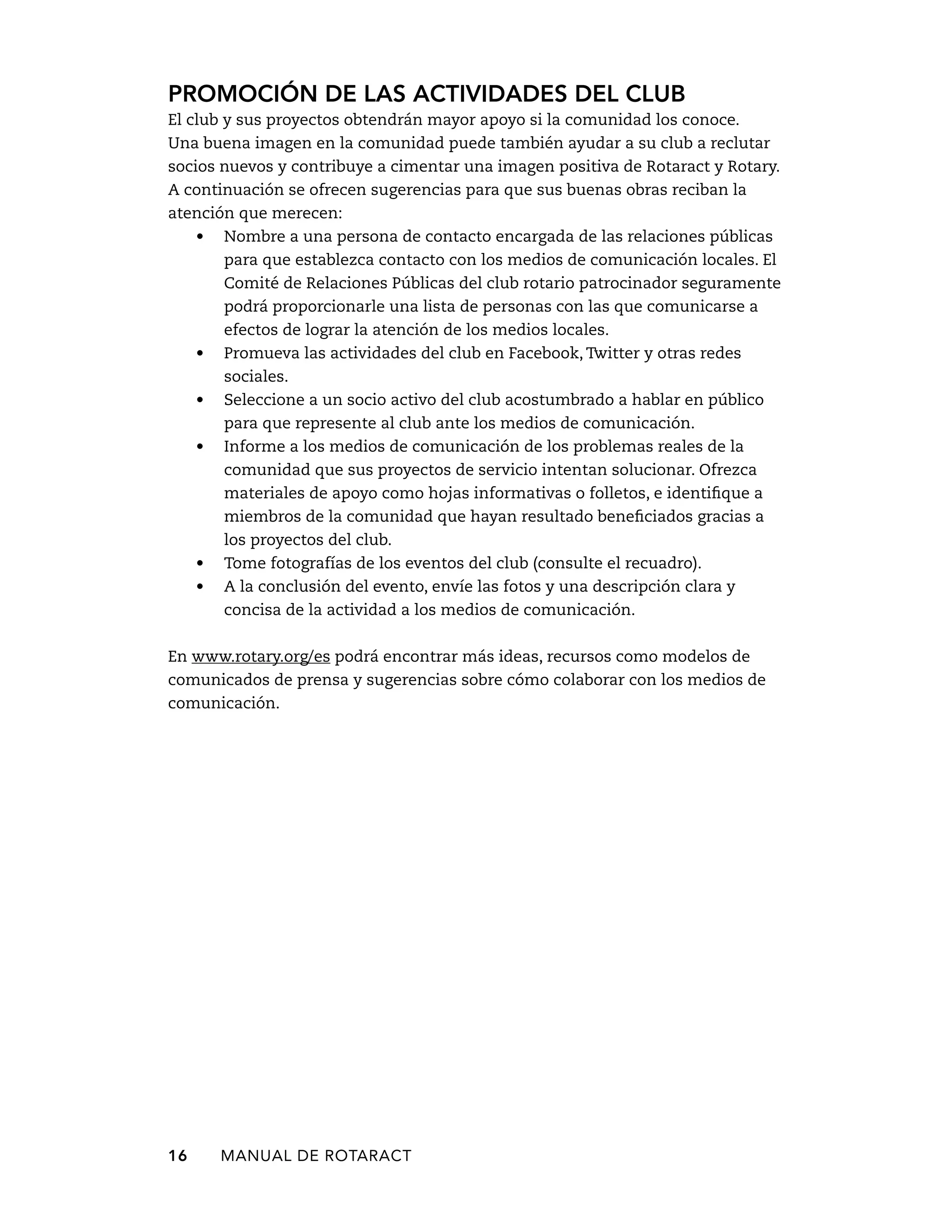 Promoción de las actividades del club 
El club y sus proyectos obtendrán mayor apoyo si la comunidad los conoce. 
Una buena imagen en la comunidad puede también ayudar a su club a reclutar 
socios nuevos y contribuye a cimentar una imagen positiva de Rotaract y Rotary. 
A continuación se ofrecen sugerencias para que sus buenas obras reciban la 
atención que merecen: 
• Nombre a una persona de contacto encargada de las relaciones públicas 
para que establezca contacto con los medios de comunicación locales. El 
Comité de Relaciones Públicas del club rotario patrocinador seguramente 
podrá proporcionarle una lista de personas con las que comunicarse a 
efectos de lograr la atención de los medios locales. 
• Promueva las actividades del club en Facebook, Twitter y otras redes 
sociales. 
• Seleccione a un socio activo del club acostumbrado a hablar en público 
para que represente al club ante los medios de comunicación. 
• Informe a los medios de comunicación de los problemas reales de la 
comunidad que sus proyectos de servicio intentan solucionar. Ofrezca 
materiales de apoyo como hojas informativas o folletos, e identifique a 
miembros de la comunidad que hayan resultado beneficiados gracias a 
los proyectos del club. 
• Tome fotografías de los eventos del club (consulte el recuadro). 
• A la conclusión del evento, envíe las fotos y una descripción clara y 
concisa de la actividad a los medios de comunicación. 
En www.rotary.org/es podrá encontrar más ideas, recursos como modelos de 
comunicados de prensa y sugerencias sobre cómo colaborar con los medios de 
comunicación. 
16 MANUAL DE Rotaract 
 