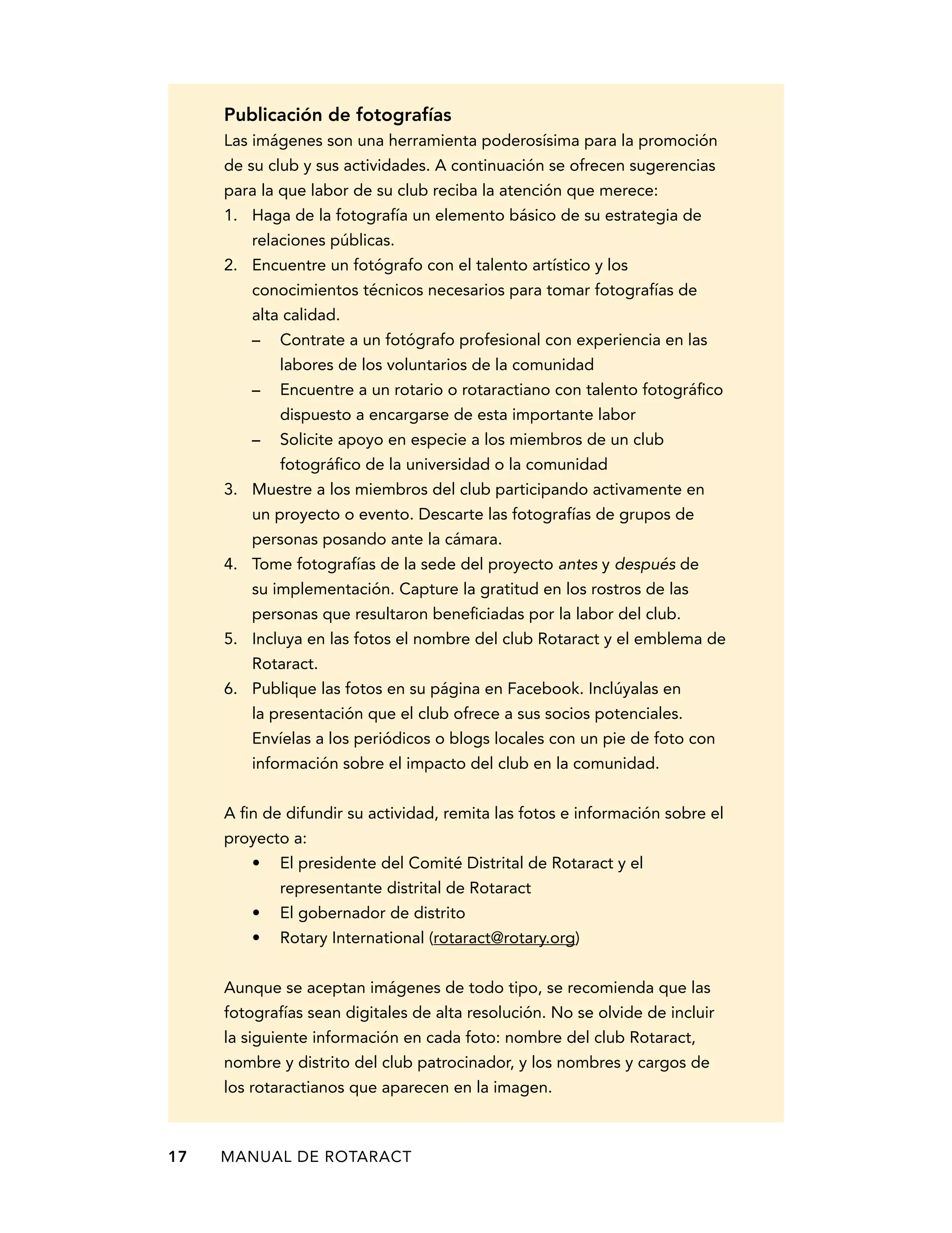Publicación de fotografías 
Las imágenes son una herramienta poderosísima para la promoción 
de su club y sus actividades. A continuación se ofrecen sugerencias 
para la que labor de su club reciba la atención que merece: 
1. Haga de la fotografía un elemento básico de su estrategia de 
relaciones públicas. 
2. Encuentre un fotógrafo con el talento artístico y los 
conocimientos técnicos necesarios para tomar fotografías de 
alta calidad. 
– Contrate a un fotógrafo profesional con experiencia en las 
labores de los voluntarios de la comunidad 
– Encuentre a un rotario o rotaractiano con talento fotográfico 
dispuesto a encargarse de esta importante labor 
– Solicite apoyo en especie a los miembros de un club 
fotográfico de la universidad o la comunidad 
3. Muestre a los miembros del club participando activamente en 
un proyecto o evento. Descarte las fotografías de grupos de 
personas posando ante la cámara. 
4. Tome fotografías de la sede del proyecto antes y después de 
su implementación. Capture la gratitud en los rostros de las 
personas que resultaron beneficiadas por la labor del club. 
5. Incluya en las fotos el nombre del club Rotaract y el emblema de 
Rotaract. 
6. Publique las fotos en su página en Facebook. Inclúyalas en 
la presentación que el club ofrece a sus socios potenciales. 
Envíelas a los periódicos o blogs locales con un pie de foto con 
información sobre el impacto del club en la comunidad. 
A fin de difundir su actividad, remita las fotos e información sobre el 
proyecto a: 
• El presidente del Comité Distrital de Rotaract y el 
representante distrital de Rotaract 
• El gobernador de distrito 
• Rotary International (rotaract@rotary.org) 
Aunque se aceptan imágenes de todo tipo, se recomienda que las 
fotografías sean digitales de alta resolución. No se olvide de incluir 
la siguiente información en cada foto: nombre del club Rotaract, 
nombre y distrito del club patrocinador, y los nombres y cargos de 
los rotaractianos que aparecen en la imagen. 
17 MANUAL DE Rotaract 
 